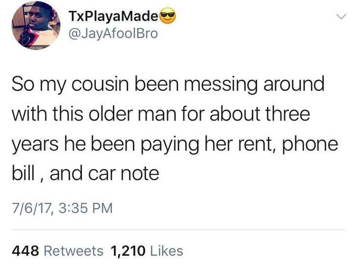 TxPlayaMade @JayAfoolBro So my cousin been messing around with this older man for about three years he been paying her rent, phone bill, and car note 7/6/17, 3:35 PM 448 Retweets 1,210 Likes