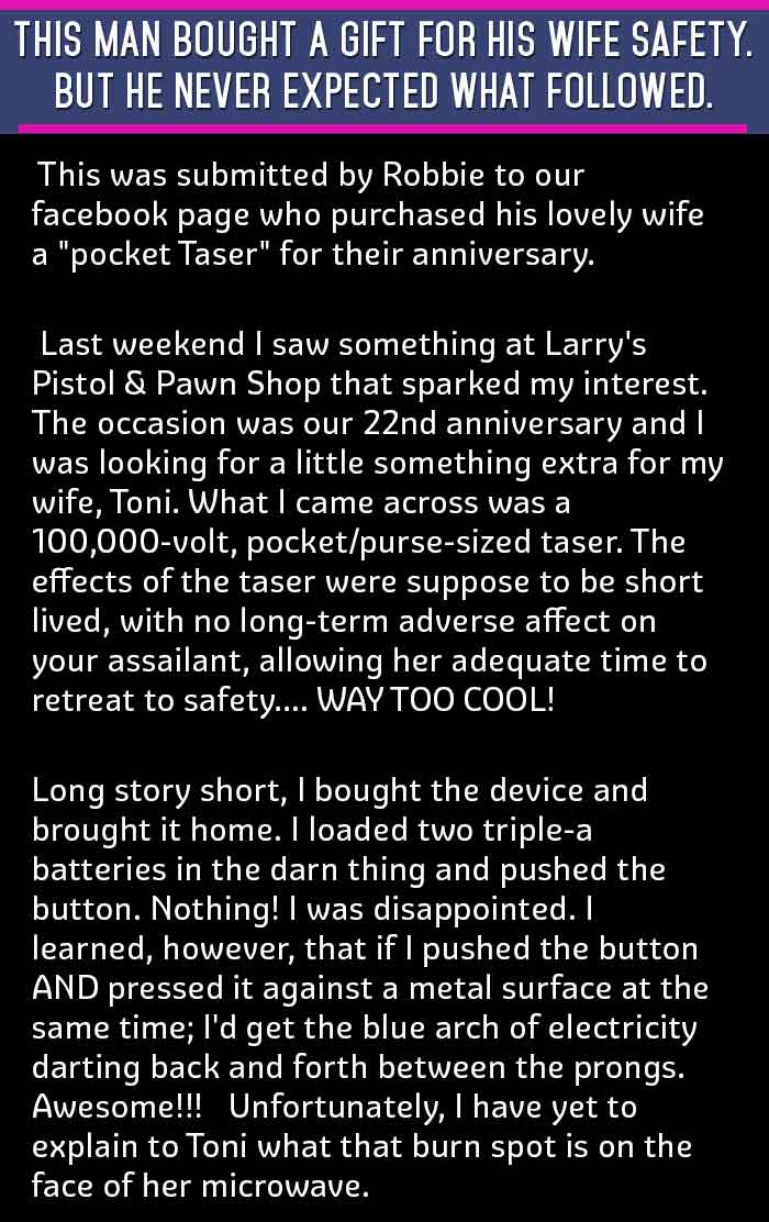THIS MAN BOUGHT A GIFT FOR HIS WIFE SAFETY. BUT HE NEVER EXPECTED WHAT FOLLOWED. This was submitted by Robbie to our facebook page who purchased his lovely wife a "pocket Taser" for their anniversary. Last weekend I saw something at Larry's Pistol & Pawn Shop that sparked my interest. The occasion was our 22nd anniversary and I was looking for a little something extra for my wife, Toni. What I came across was a 100,000-volt, pocket/purse-sized taser. The effects of the taser were suppose to be short lived, with no long-term adverse affect on your assailant, allowing her adequate time to retreat to safety.... WAY TOO COOL! Long story short, I bought the device and brought it home. I loaded two triple-a batteries in the darn thing and pushed the button. Nothing! I was disappointed. I learned, however, that if I pushed the button AND pressed it against a metal surface at the same time; I'd get the blue arch of electricity darting back and forth between the prongs. Awesome!!! Unfortunately, I have yet to explain to Toni what that burn spot is on the face of her microwave.